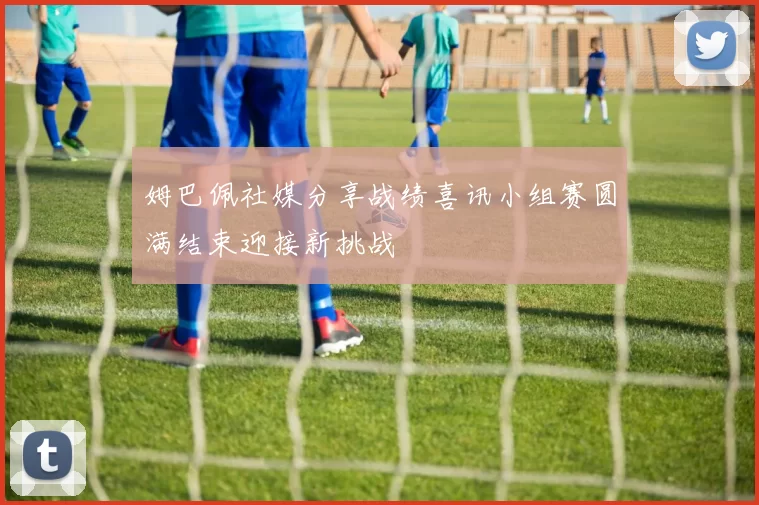 姆巴佩社媒分享战绩喜讯小组赛圆满结束迎接新挑战