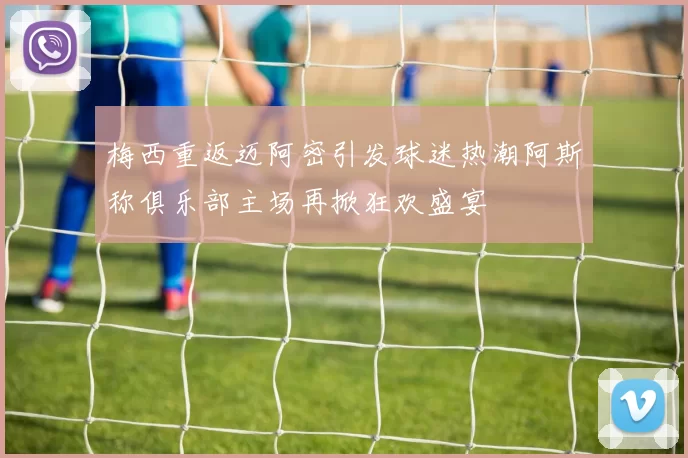 梅西重返迈阿密引发球迷热潮阿斯称俱乐部主场再掀狂欢盛宴