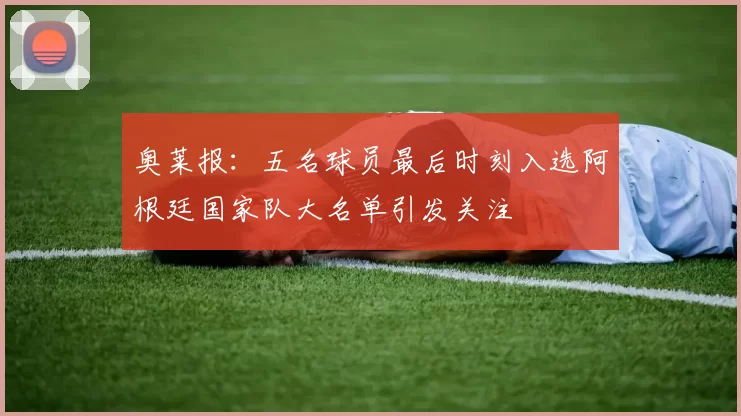 奥莱报：五名球员最后时刻入选阿根廷国家队大名单引发关注