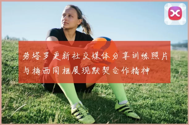 劳塔罗更新社交媒体分享训练照片与梅西同框展现默契合作精神