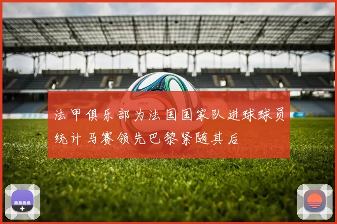 法甲俱乐部为法国国家队进球球员统计马赛领先巴黎紧随其后