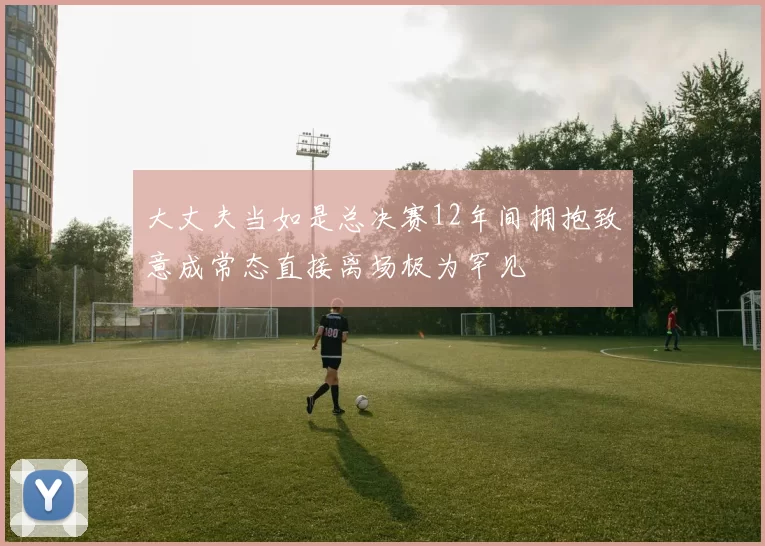 大丈夫当如是总决赛12年间拥抱致意成常态直接离场极为罕见
