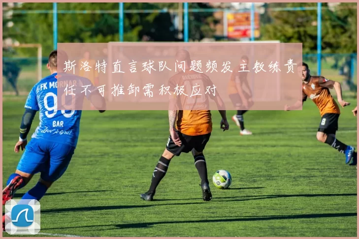 斯洛特直言球队问题频发主教练责任不可推卸需积极应对