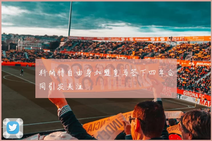 科纳特自由身加盟皇马签下四年合同引发关注
