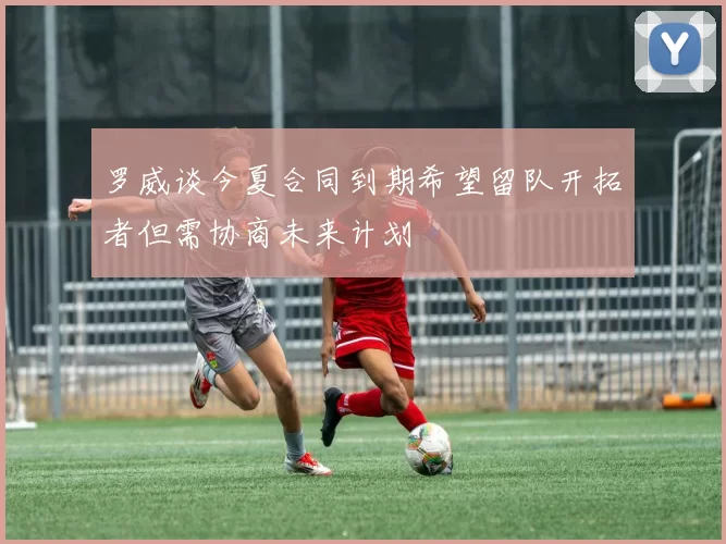 罗威谈今夏合同到期希望留队开拓者但需协商未来计划