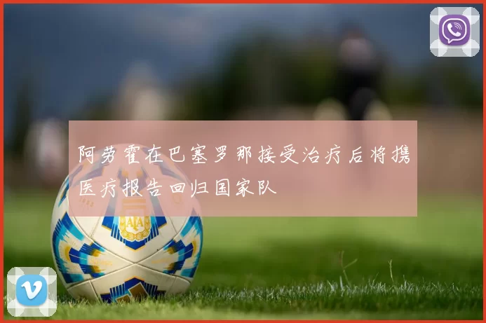 阿劳霍在巴塞罗那接受治疗后将携医疗报告回归国家队