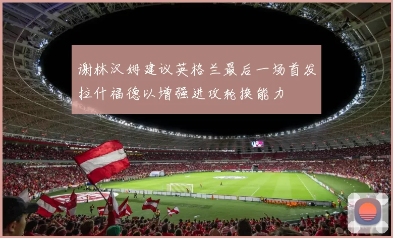 谢林汉姆建议英格兰最后一场首发拉什福德以增强进攻轮换能力