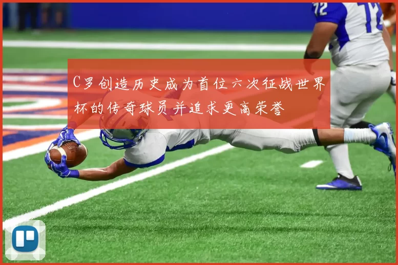 C罗创造历史成为首位六次征战世界杯的传奇球员并追求更高荣誉