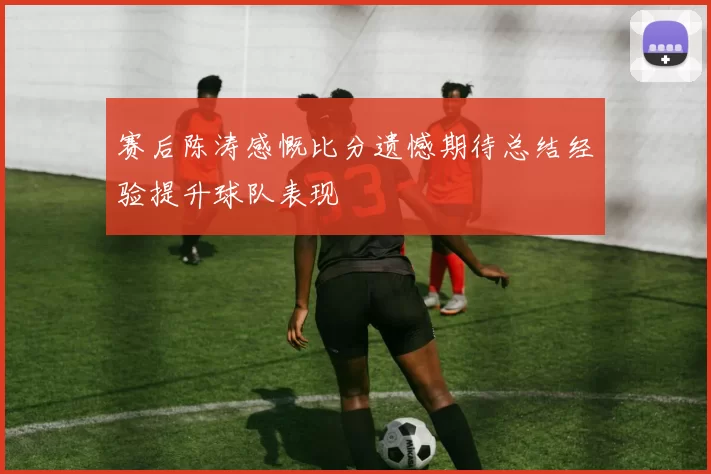 赛后陈涛感慨比分遗憾期待总结经验提升球队表现