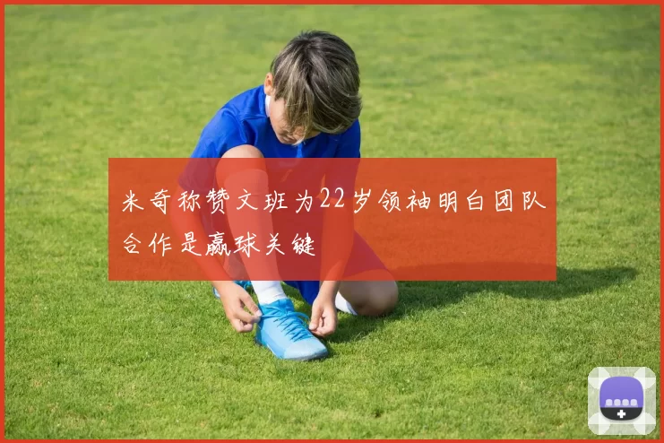 米奇称赞文班为22岁领袖明白团队合作是赢球关键