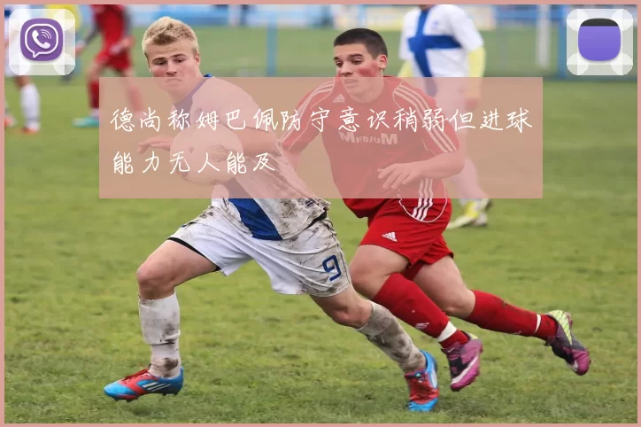 德尚称姆巴佩防守意识稍弱但进球能力无人能及