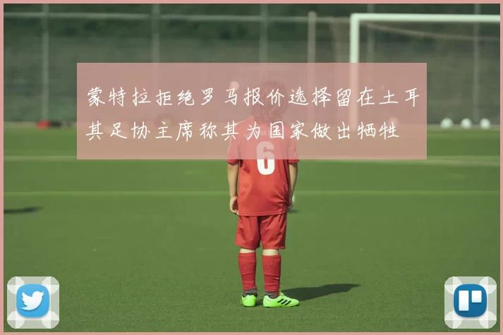 蒙特拉拒绝罗马报价选择留在土耳其足协主席称其为国家做出牺牲