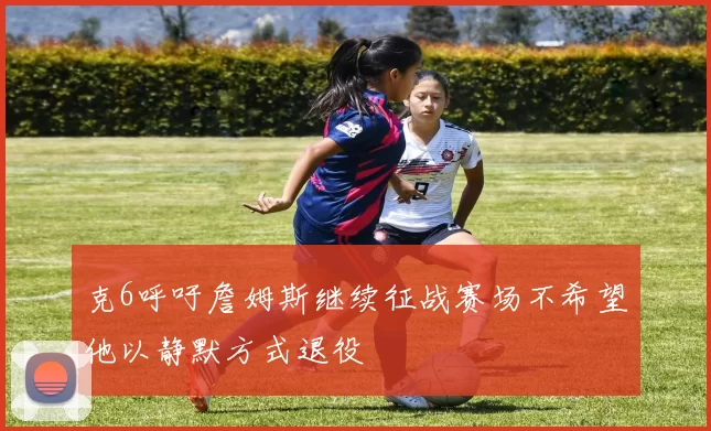 克6呼吁詹姆斯继续征战赛场不希望他以静默方式退役