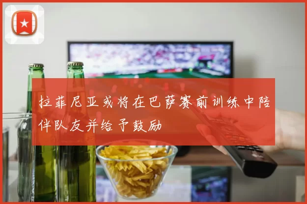 拉菲尼亚或将在巴萨赛前训练中陪伴队友并给予鼓励
