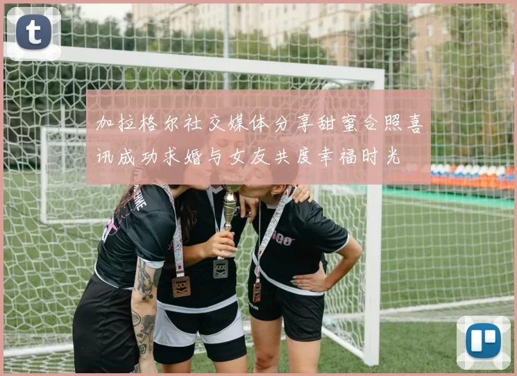加拉格尔社交媒体分享甜蜜合照喜讯成功求婚与女友共度幸福时光