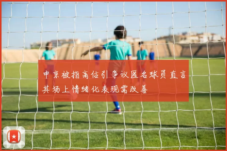 申京被指高估引争议匿名球员直言其场上情绪化表现需改善