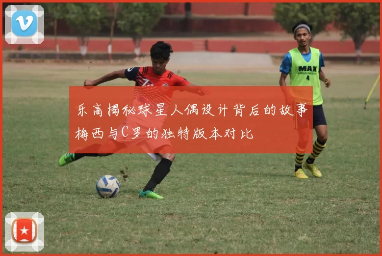 乐高揭秘球星人偶设计背后的故事梅西与C罗的独特版本对比