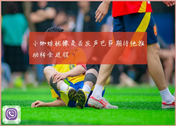 小蜘蛛犹豫是否发声巴萨期待他推动转会进程