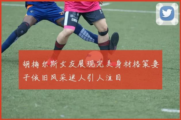 胡梅尔斯女友展现完美身材格策妻子依旧风采迷人引人注目