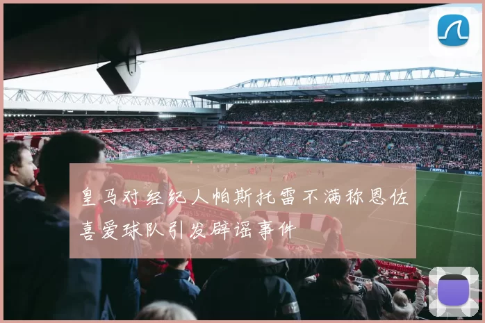 皇马对经纪人帕斯托雷不满称恩佐喜爱球队引发辟谣事件