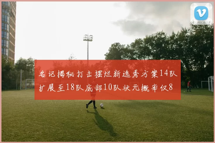 名记揭秘打击摆烂新选秀方案14队扩展至18队底部10队状元概率仅8